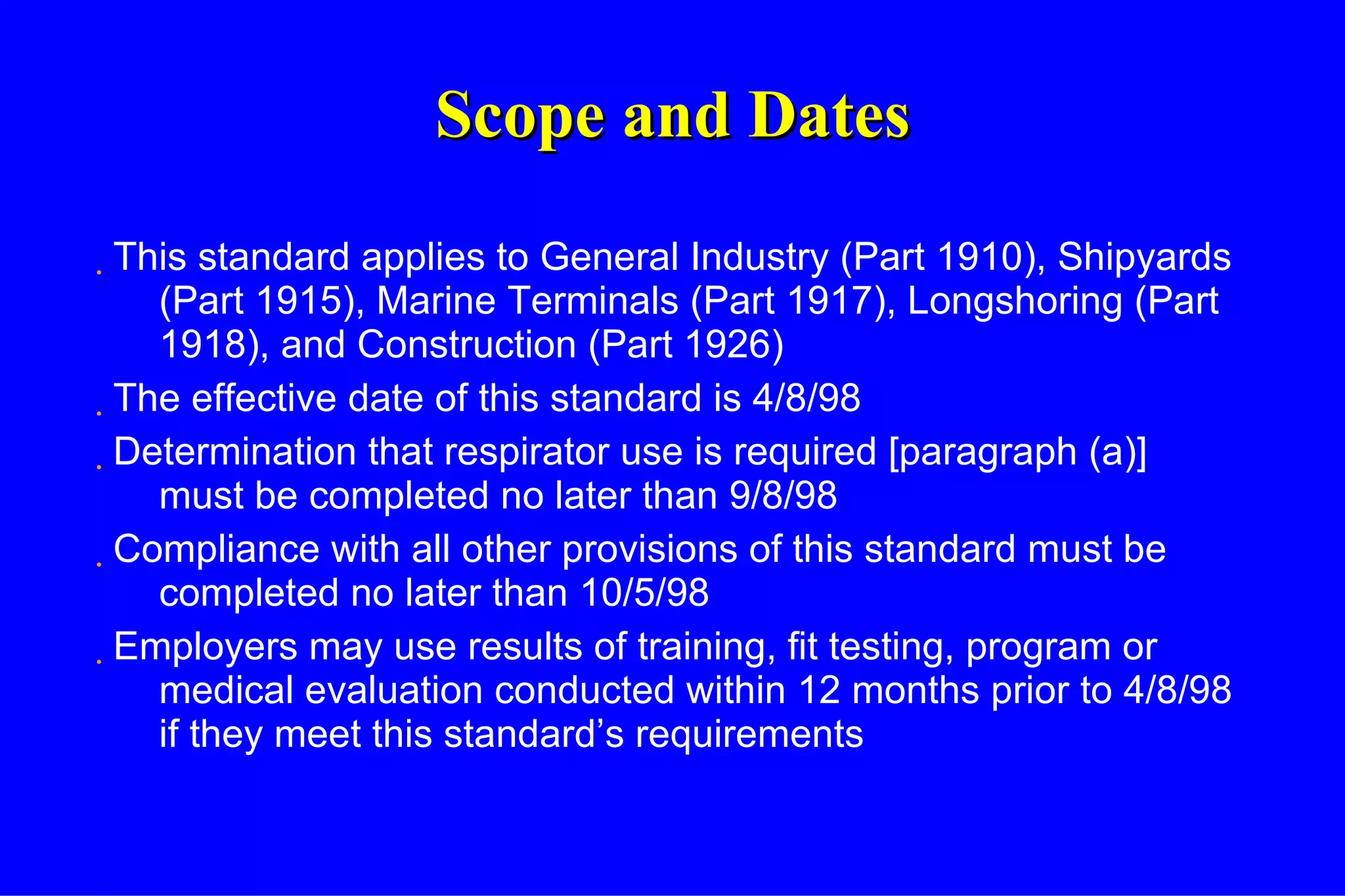 Scope and Dates This standard applies to General Industry (Part 1910), Shipyards (Part 1915), Marine Terminals (Part 1917), Longshoring (Part 1918), and Construction (Part 1926) The effective date of this standard is 4/8/98 Determination that respirator use is required [paragraph (a)] must be completed no later than 9/8/98 Compliance with all other provisions of this standard must be completed no later than 10/5/98 Employers may use results of training, fit testing, program or medical evaluation conducted within 12 months prior to 4/8/98 if they meet this standard’s requirements 