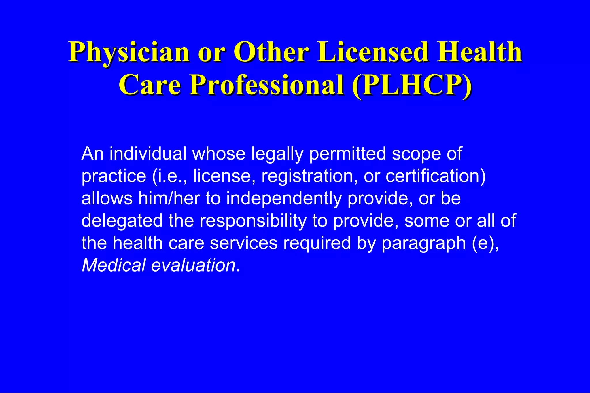 Physician or Other Licensed Health Care Professional (PLHCP) An individual whose legally permitted scope of practice (i.e., license, registration, or certification) allows him/her to independently provide, or be delegated the responsibility to provide, some or all of the health care services required by paragraph (e),  Medical evaluation . 