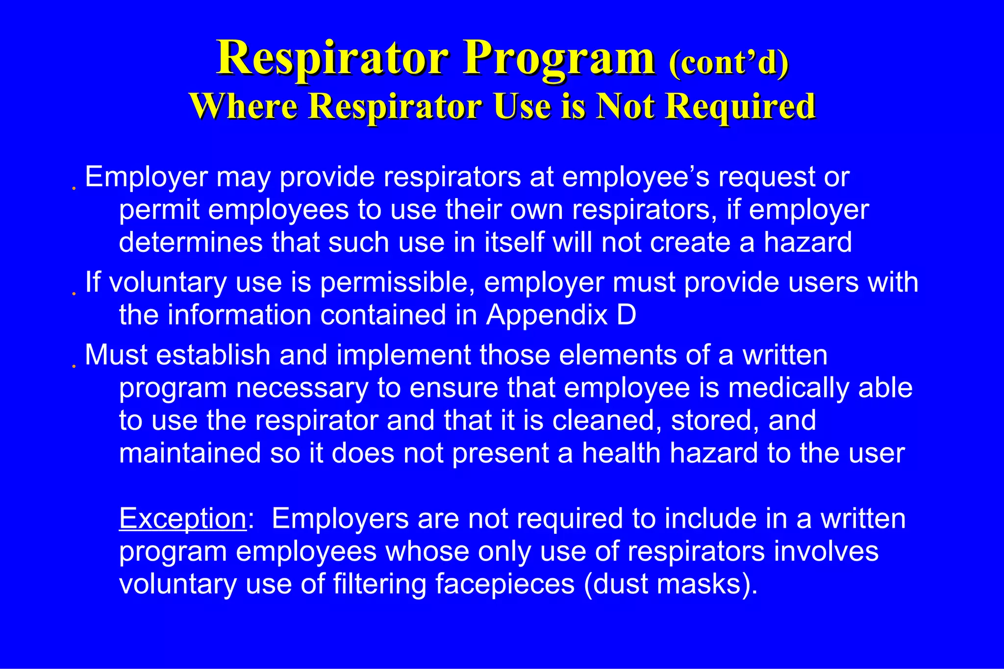 Respirator Program  (cont’d) Where Respirator Use is Not Required Employer may provide respirators at employee’s request or permit employees to use their own respirators, if employer determines that such use in itself will not create a hazard If voluntary use is permissible, employer must provide users with the information contained in Appendix D Must establish and implement those elements of a written program necessary to ensure that employee is medically able to use the respirator and that it is cleaned, stored, and maintained so it does not present a health hazard to the user Exception :  Employers are not required to include in a written program employees whose only use of respirators involves voluntary use of filtering facepieces (dust masks). 