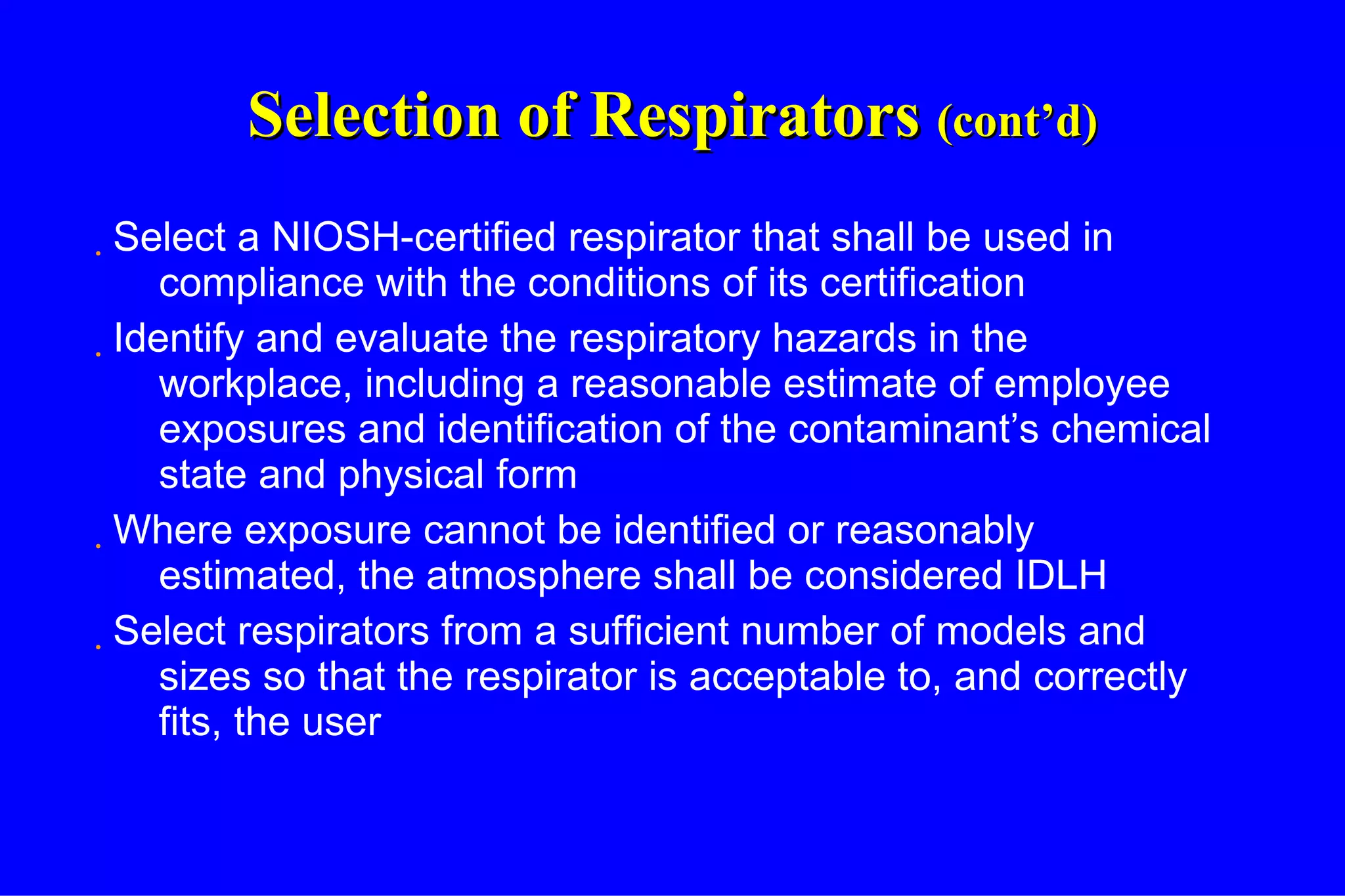 Selection of Respirators  (cont’d) Select a NIOSH-certified respirator that shall be used in compliance with the conditions of its certification Identify and evaluate the respiratory hazards in the workplace, including a reasonable estimate of employee exposures and identification of the contaminant’s chemical state and physical form Where exposure cannot be identified or reasonably estimated, the atmosphere shall be considered IDLH Select respirators from a sufficient number of models and sizes so that the respirator is acceptable to, and correctly fits, the user 