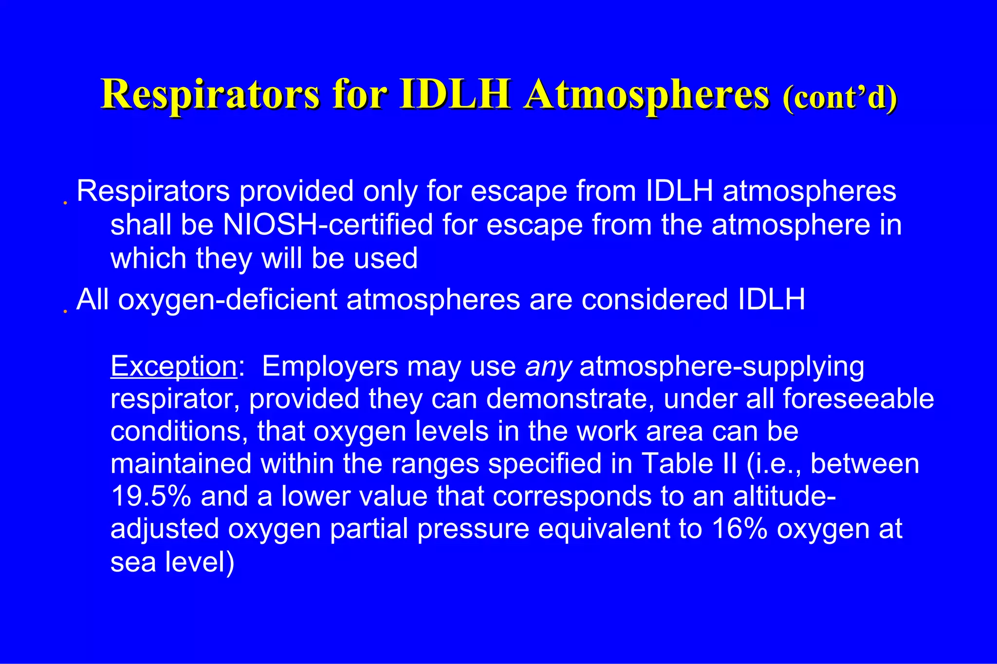 Respirators for IDLH Atmospheres   (cont’d) Respirators provided only for escape from IDLH atmospheres shall be NIOSH-certified for escape from the atmosphere in which they will be used All oxygen-deficient atmospheres are considered IDLH Exception :  Employers may use  any  atmosphere-supplying respirator, provided they can demonstrate, under all foreseeable conditions, that oxygen levels in the work area can be maintained within the ranges specified in Table II (i.e., between 19.5% and a lower value that corresponds to an altitude-adjusted oxygen partial pressure equivalent to 16% oxygen at sea level)   