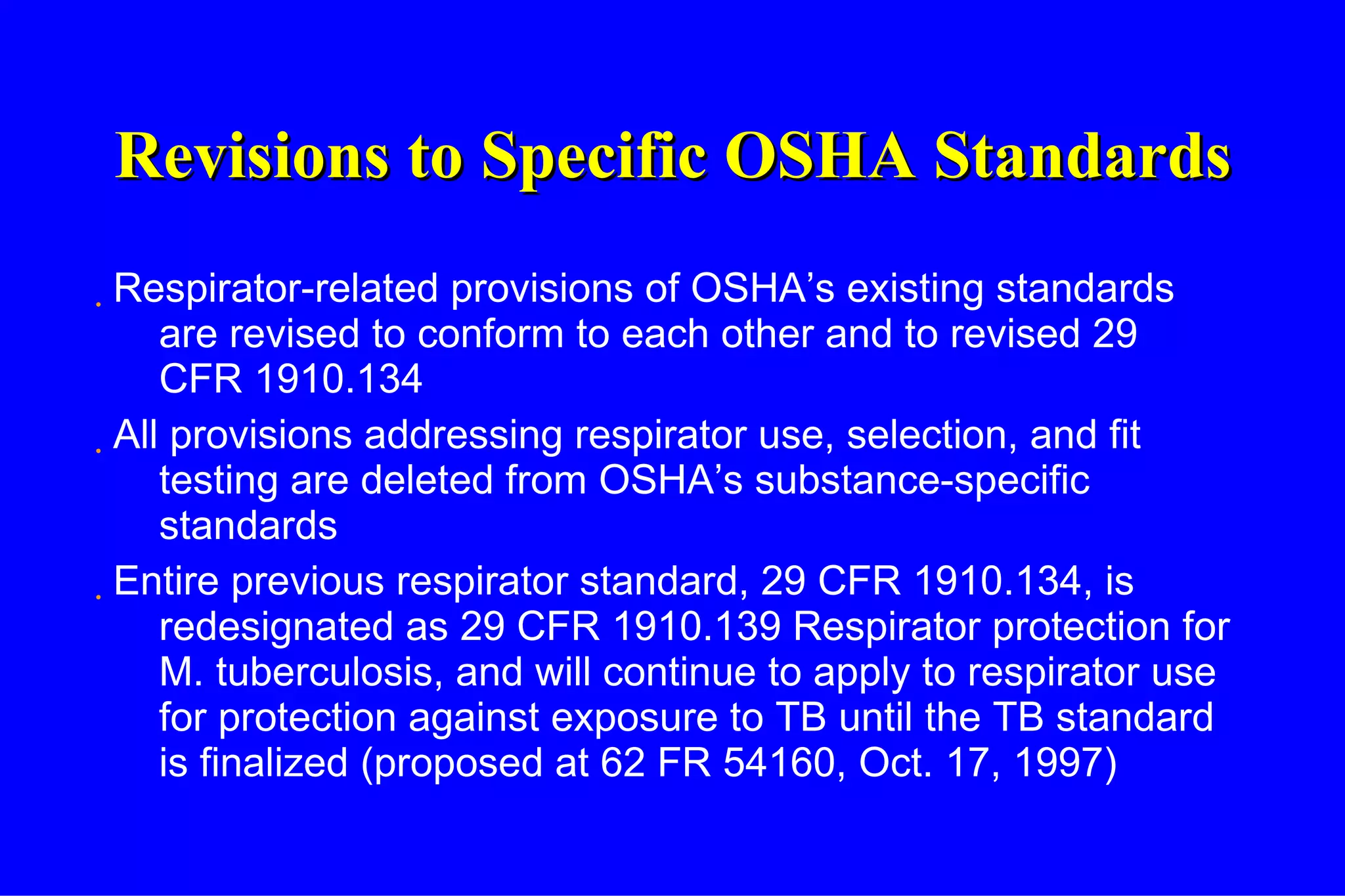 Revisions to Specific OSHA Standards Respirator-related provisions of OSHA’s existing standards are revised to conform to each other and to revised 29 CFR 1910.134 All provisions addressing respirator use, selection, and fit testing are deleted from OSHA’s substance-specific standards Entire previous respirator standard, 29 CFR 1910.134, is redesignated as 29 CFR 1910.139 Respirator protection for M. tuberculosis, and will continue to apply to respirator use for protection against exposure to TB until the TB standard is finalized (proposed at 62 FR 54160, Oct. 17, 1997) 
