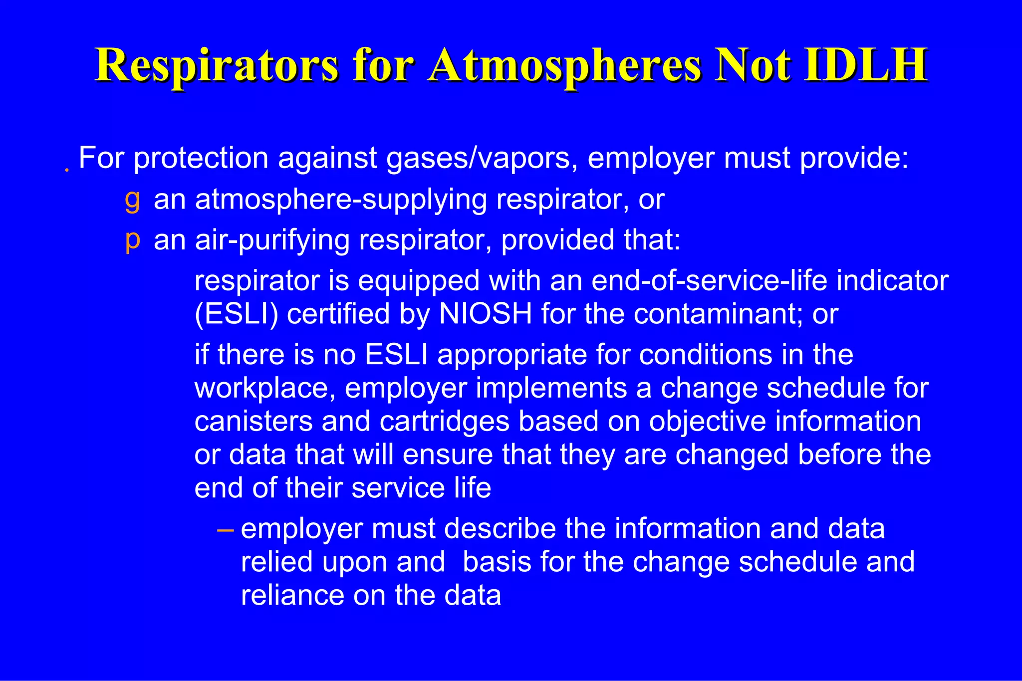Respirators for Atmospheres Not IDLH For protection against gases/vapors, employer must provide: an atmosphere-supplying respirator, or an air-purifying respirator, provided that: respirator is equipped with an end-of-service-life indicator (ESLI) certified by NIOSH for the contaminant; or if there is no ESLI appropriate for conditions in the workplace, employer implements a change schedule for canisters and cartridges based on objective information or data that will ensure that they are changed before the end of their service life employer must describe the information and data relied upon and  basis for the change schedule and reliance on the data 
