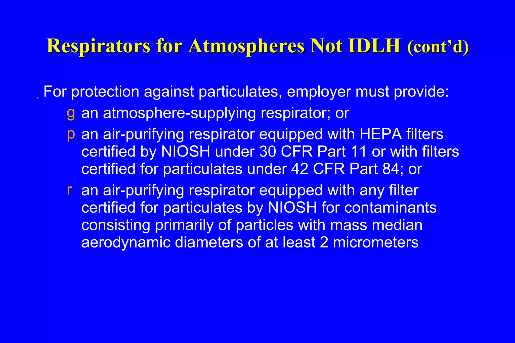Respirators for Atmospheres Not IDLH   (cont’d) For protection against particulates, employer must provide: an atmosphere-supplying respirator; or an air-purifying respirator equipped with HEPA filters certified by NIOSH under 30 CFR Part 11 or with filters certified for particulates under 42 CFR Part 84; or an air-purifying respirator equipped with any filter certified for particulates by NIOSH for contaminants consisting primarily of particles with mass median aerodynamic diameters of at least 2 micrometers 