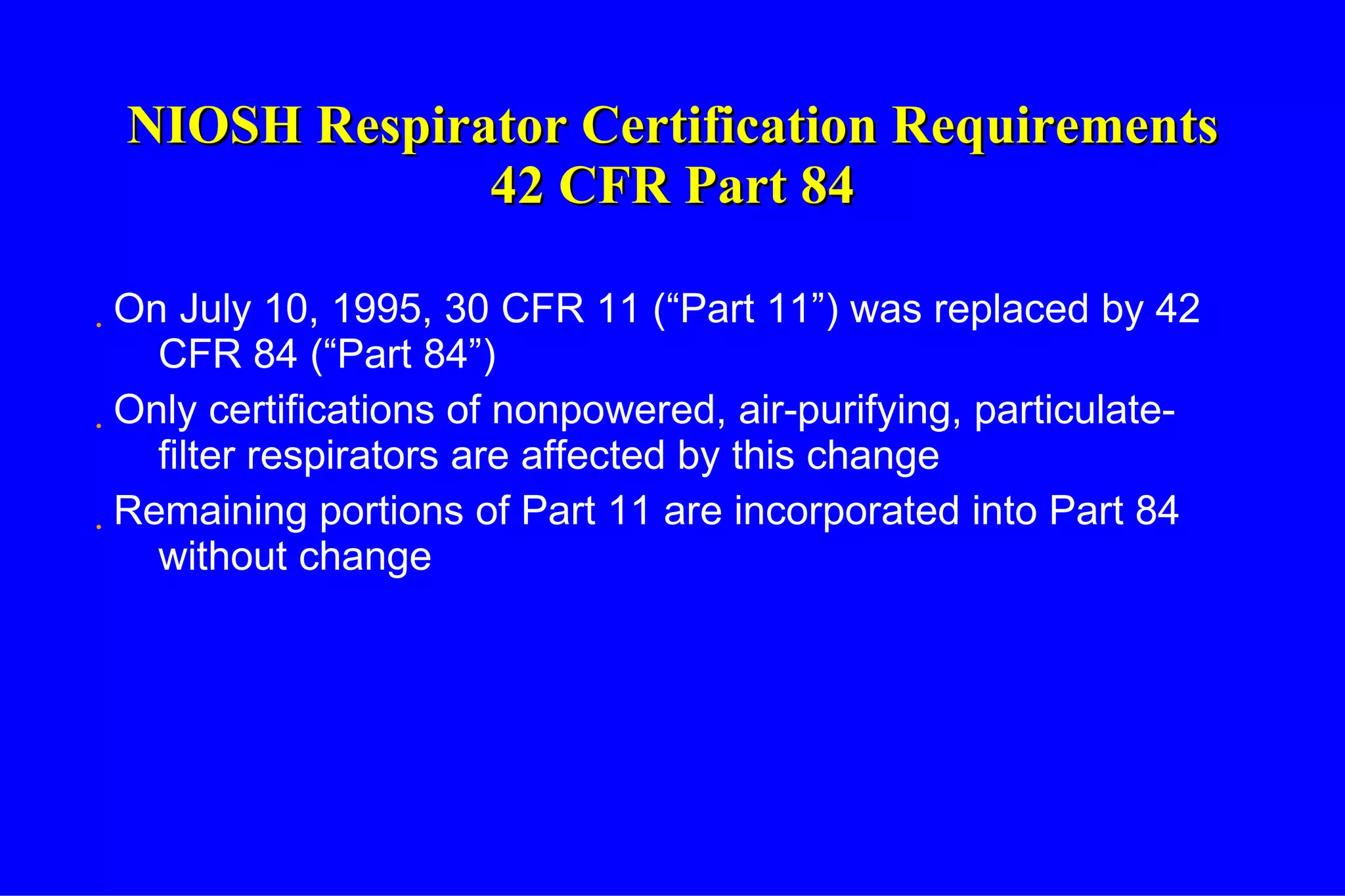 NIOSH Respirator Certification Requirements 42 CFR Part 84 On July 10, 1995, 30 CFR 11 (“Part 11”) was replaced by 42 CFR 84 (“Part 84”) Only certifications of nonpowered, air-purifying, particulate-filter respirators are affected by this change Remaining portions of Part 11 are incorporated into Part 84 without change 