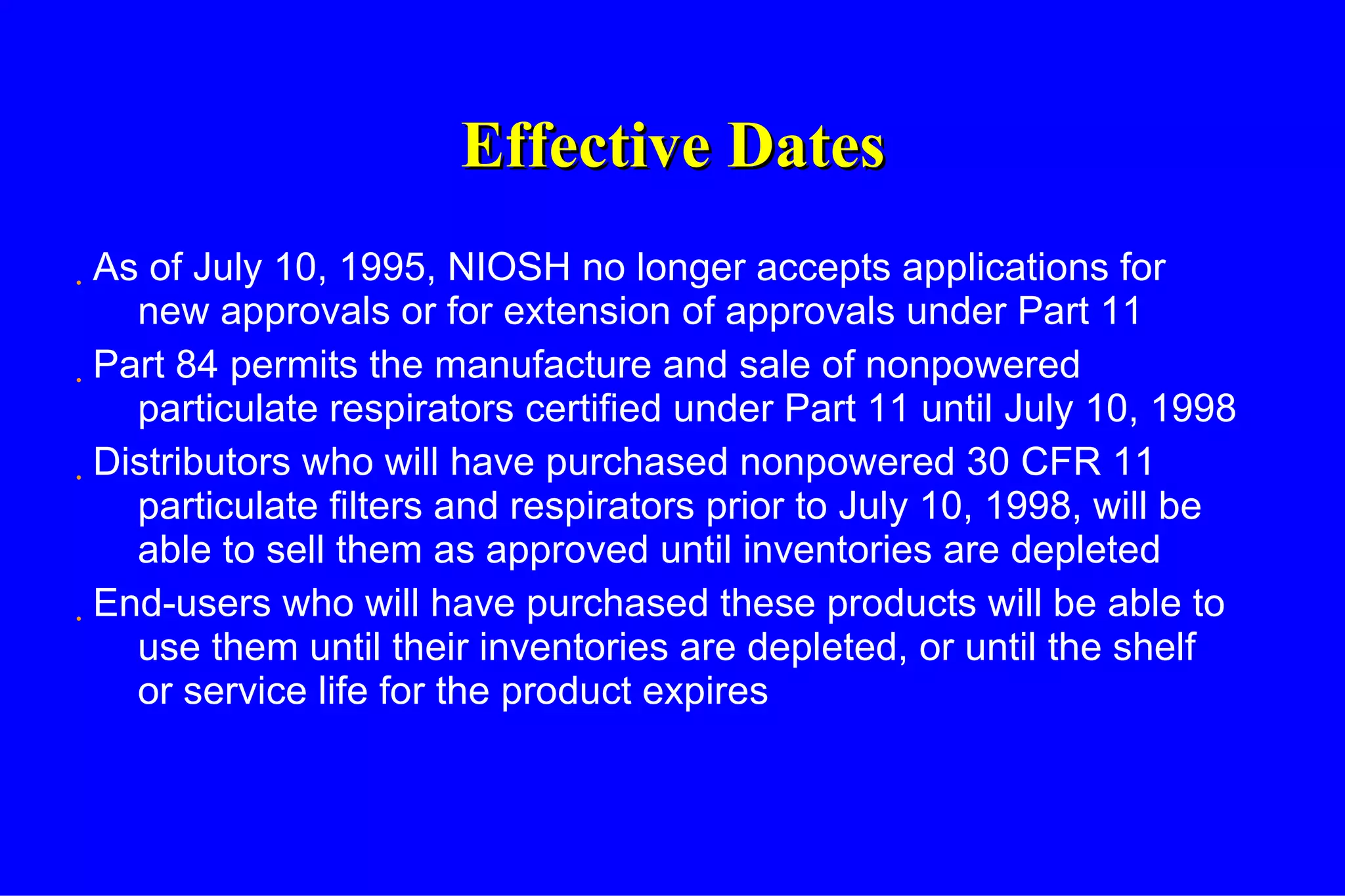 Effective Dates As of July 10, 1995, NIOSH no longer accepts applications for new approvals or for extension of approvals under Part 11 Part 84 permits the manufacture and sale of nonpowered particulate respirators certified under Part 11 until July 10, 1998 Distributors who will have purchased nonpowered 30 CFR 11 particulate filters and respirators prior to July 10, 1998, will be able to sell them as approved until inventories are depleted End-users who will have purchased these products will be able to use them until their inventories are depleted, or until the shelf or service life for the product expires 