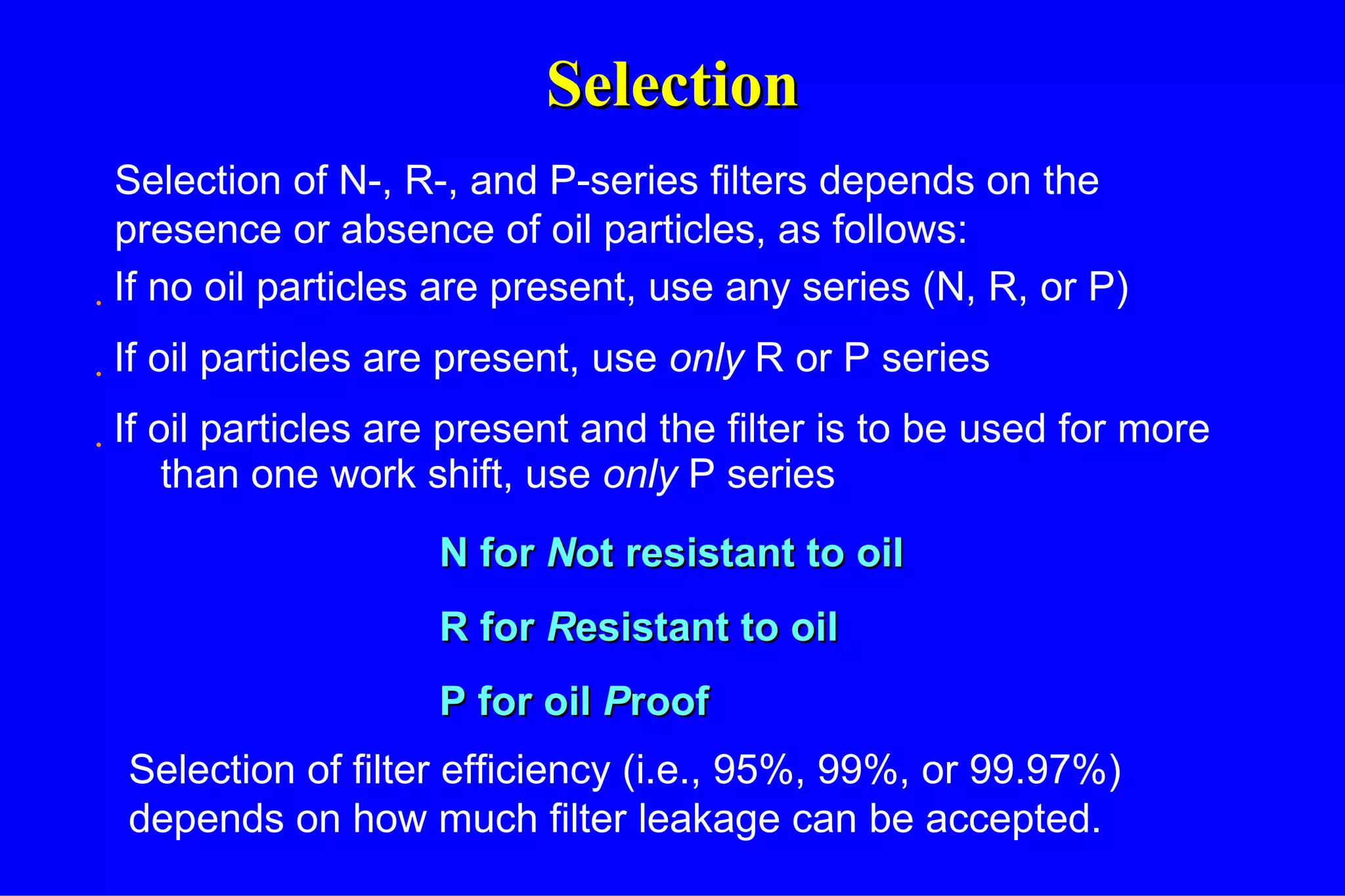 Selection If no oil particles are present, use any series (N, R, or P) If oil particles are present, use  only  R or P series If oil particles are present and the filter is to be used for more than one work shift, use  only  P series Selection of N-, R-, and P-series filters depends on the presence or absence of oil particles, as follows: N for  N ot resistant to oil R for  R esistant to oil P for oil  P roof Selection of filter efficiency (i.e., 95%, 99%, or 99.97%) depends on how much filter leakage can be accepted. 