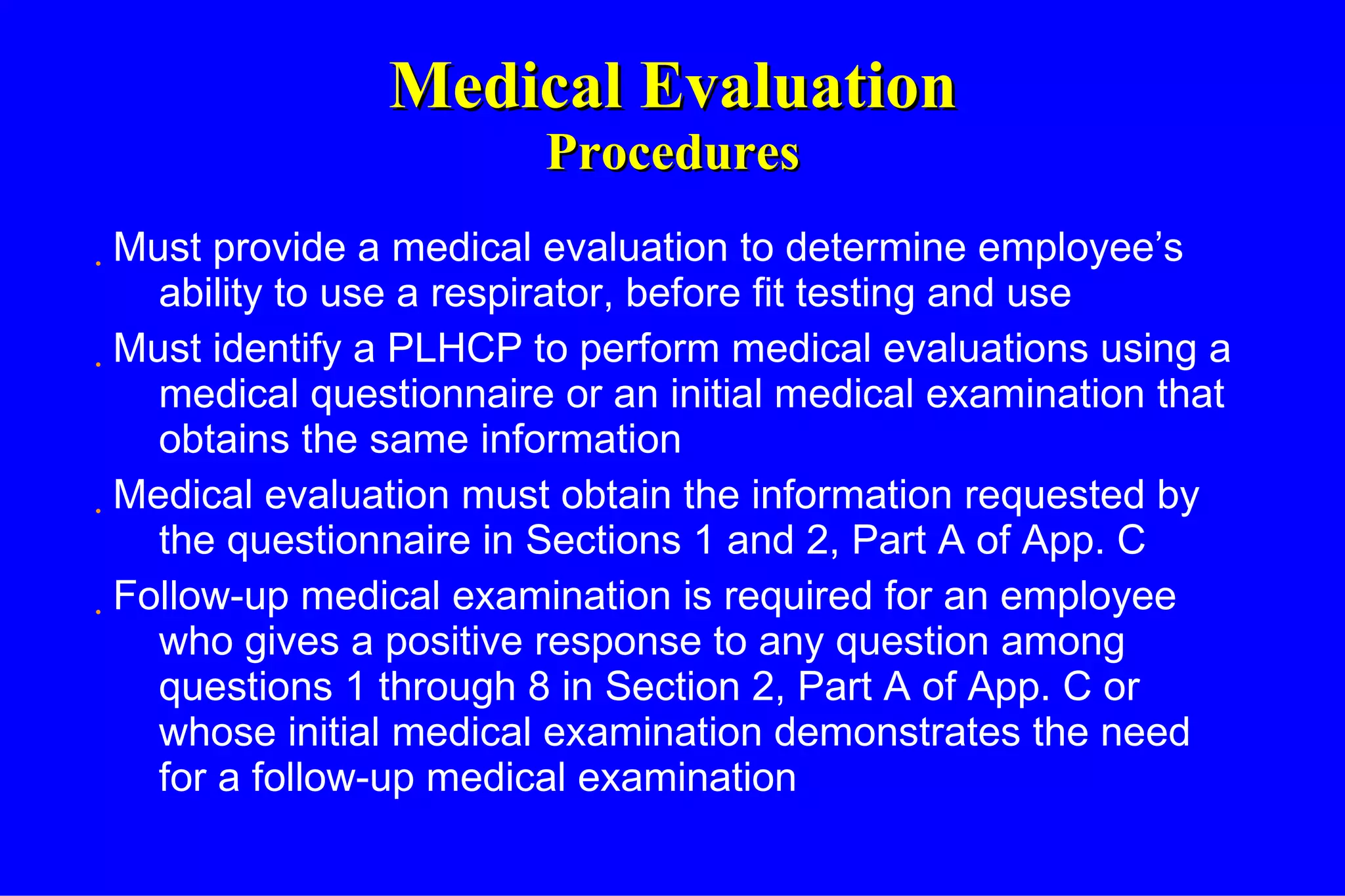 Medical Evaluation Procedures Must provide a medical evaluation to determine employee’s ability to use a respirator, before fit testing and use Must identify a PLHCP to perform medical evaluations using a medical questionnaire or an initial medical examination that obtains the same information Medical evaluation must obtain the information requested by the questionnaire in Sections 1 and 2, Part A of App. C Follow-up medical examination is required for an employee who gives a positive response to any question among questions 1 through 8 in Section 2, Part A of App. C or whose initial medical examination demonstrates the need for a follow-up medical examination 