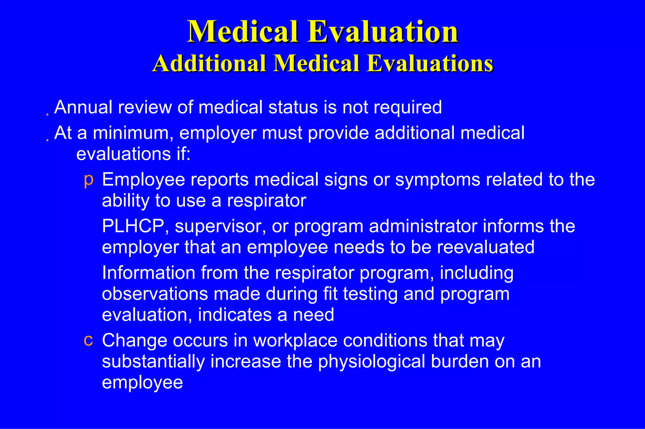 Medical Evaluation Additional Medical Evaluations Annual review of medical status is not required At a minimum, employer must provide additional medical evaluations if: Employee reports medical signs or symptoms related to the ability to use a respirator PLHCP, supervisor, or program administrator informs the employer that an employee needs to be reevaluated Information from the respirator program, including observations made during fit testing and program evaluation, indicates a need Change occurs in workplace conditions that may substantially increase the physiological burden on an employee 