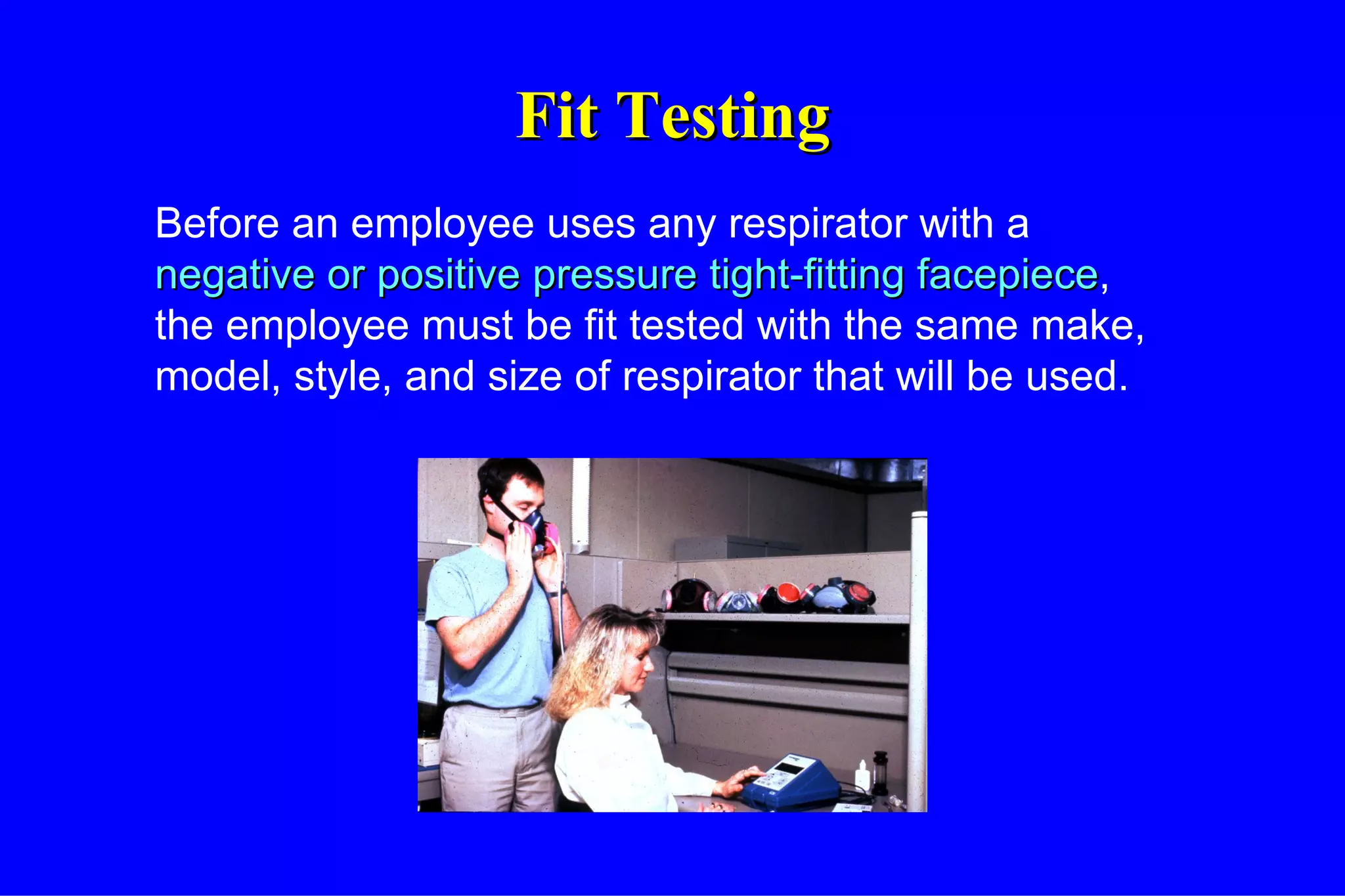Fit Testing Before an employee uses any respirator with a  negative or positive pressure tight-fitting   facepiece , the employee must be fit tested with the same make, model, style, and size of respirator that will be used. 