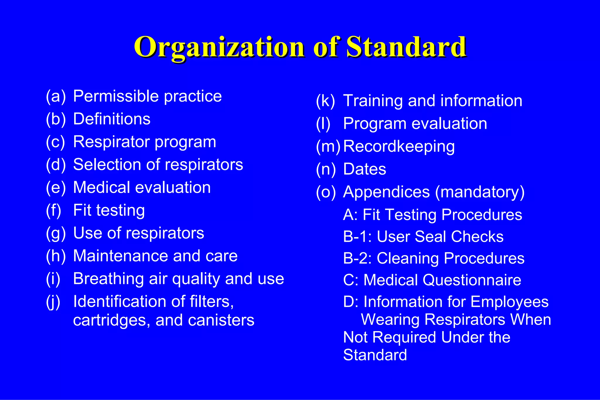 Organization of Standard (a) Permissible practice (b) Definitions (c) Respirator program (d) Selection of respirators (e) Medical evaluation (f)  Fit testing (g) Use of respirators (h) Maintenance and care (i) Breathing air quality and use (j) Identification of filters, cartridges, and canisters (k) Training and information (l) Program evaluation (m) Recordkeeping (n) Dates  (o) Appendices (mandatory) A: Fit Testing Procedures B-1: User Seal Checks B-2: Cleaning Procedures C: Medical Questionnaire D: Information for Employees  Wearing Respirators When Not Required Under the Standard 