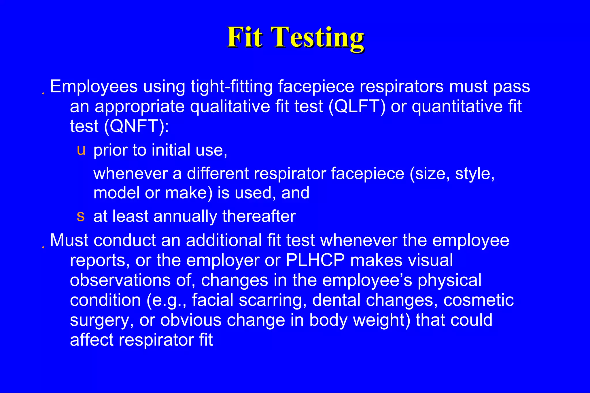 Fit Testing Employees using tight-fitting facepiece respirators must pass an appropriate qualitative fit test (QLFT) or quantitative fit test (QNFT): prior to initial use, whenever a different respirator facepiece (size, style, model or make) is used, and at least annually thereafter Must conduct an additional fit test whenever the employee reports, or the employer or PLHCP makes visual observations of, changes in the employee’s physical condition (e.g., facial scarring, dental changes, cosmetic surgery, or obvious change in body weight) that could affect respirator fit 