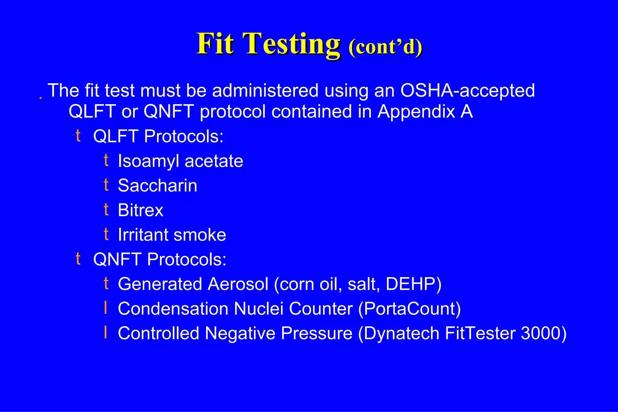 Fit Testing  (cont’d) The fit test must be administered using an OSHA-accepted QLFT or QNFT protocol contained in Appendix A QLFT Protocols: Isoamyl acetate Saccharin Bitrex Irritant smoke QNFT Protocols: Generated Aerosol (corn oil, salt, DEHP) Condensation Nuclei Counter (PortaCount) Controlled Negative Pressure (Dynatech FitTester 3000) 