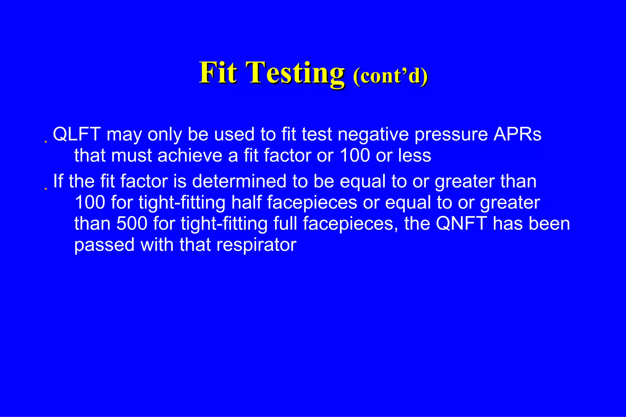 Fit Testing  (cont’d) QLFT may only be used to fit test negative pressure APRs that must achieve a fit factor or 100 or less If the fit factor is determined to be equal to or greater than 100 for tight-fitting half facepieces or equal to or greater than 500 for tight-fitting full facepieces, the QNFT has been passed with that respirator 