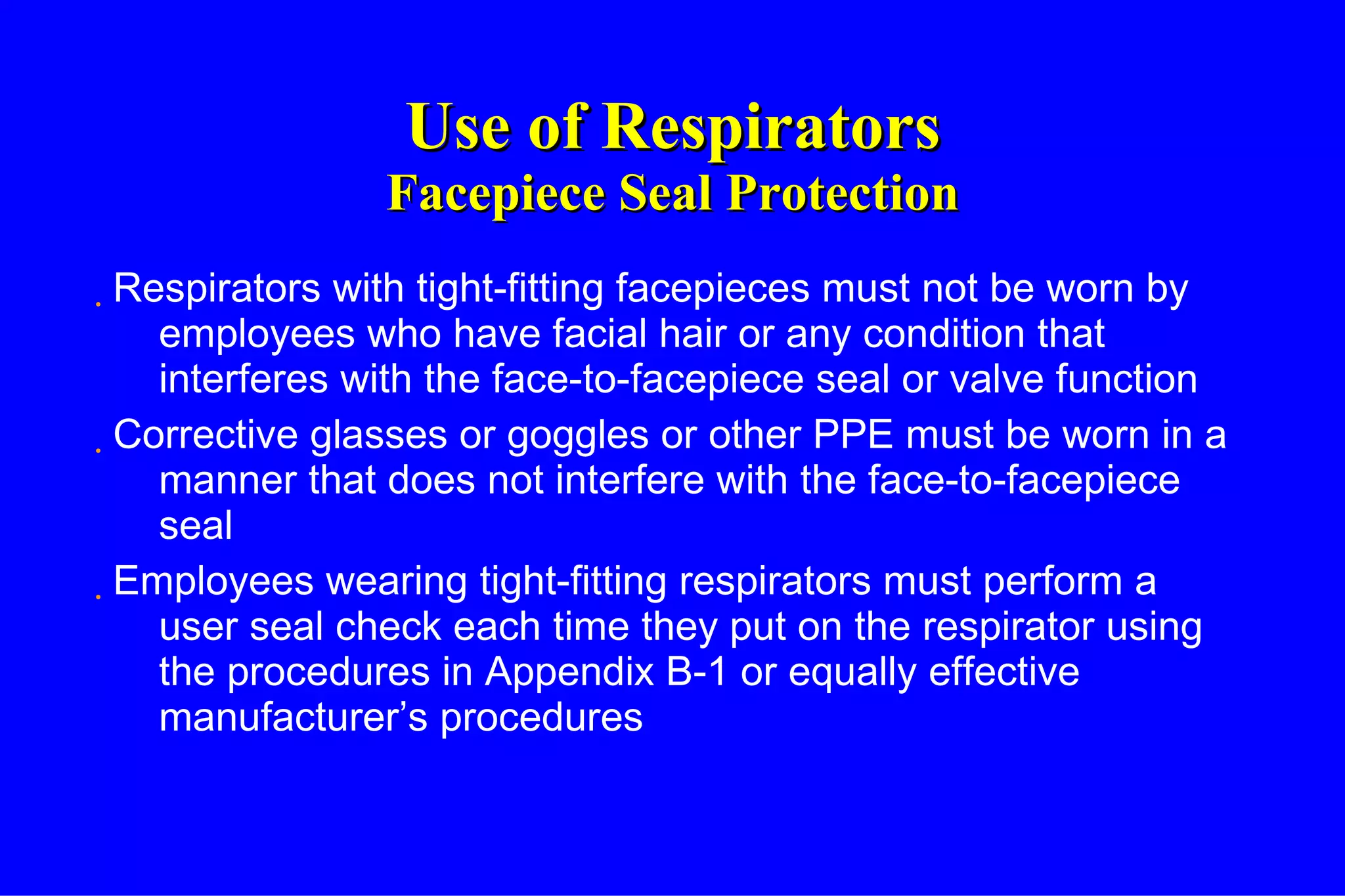 Use of Respirators Facepiece Seal Protection Respirators with tight-fitting facepieces must not be worn by employees who have facial hair or any condition that interferes with the face-to-facepiece seal or valve function Corrective glasses or goggles or other PPE must be worn in a manner that does not interfere with the face-to-facepiece seal Employees wearing tight-fitting respirators must perform a user seal check each time they put on the respirator using the procedures in Appendix B-1 or equally effective manufacturer’s procedures 