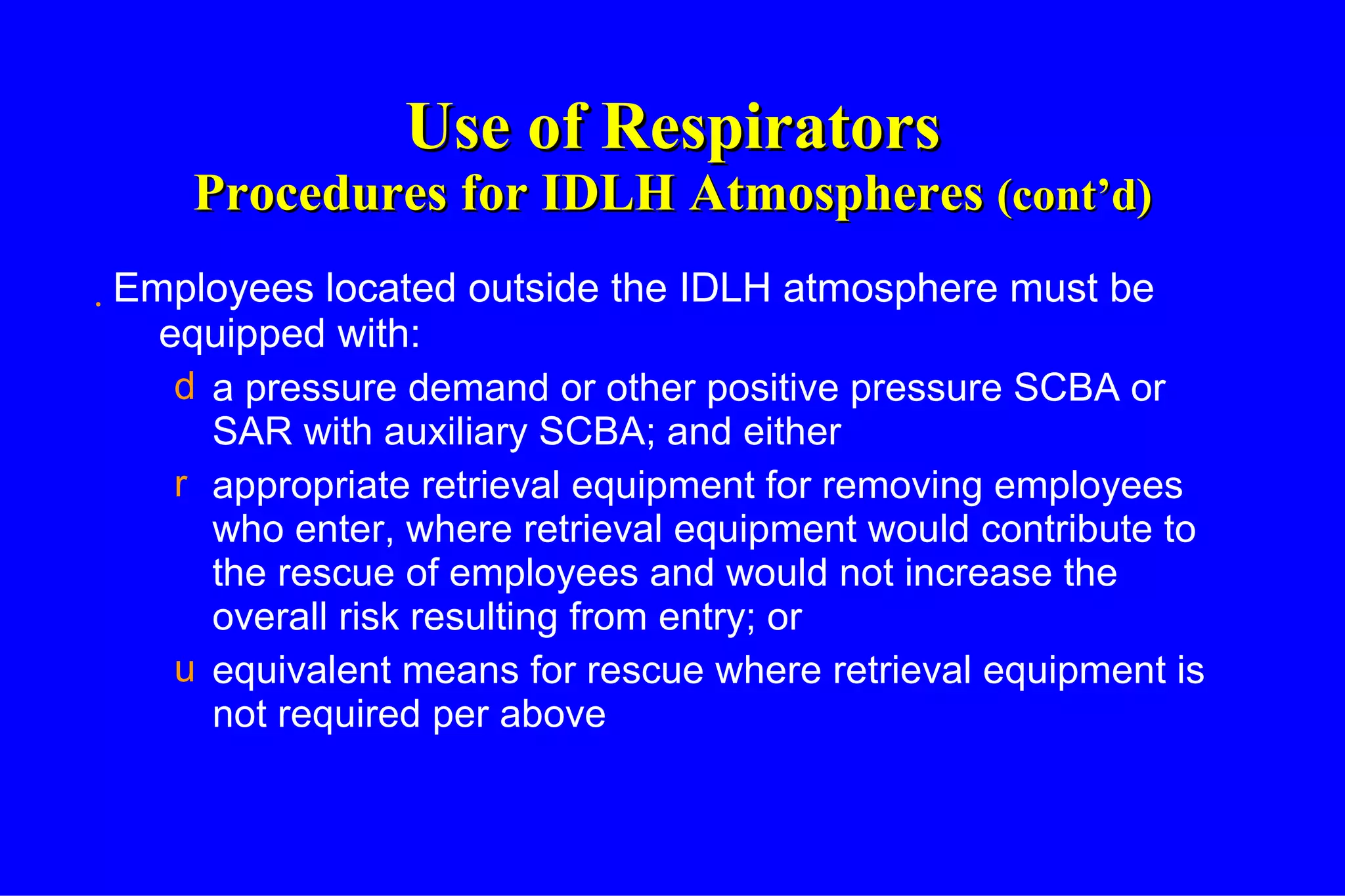 Use of Respirators Procedures for IDLH Atmospheres  (cont’d) Employees located outside the IDLH atmosphere must be equipped with: a pressure demand or other positive pressure SCBA or SAR with auxiliary SCBA; and either appropriate retrieval equipment for removing employees who enter, where retrieval equipment would contribute to the rescue of employees and would not increase the overall risk resulting from entry; or equivalent means for rescue where retrieval equipment is not required per above 