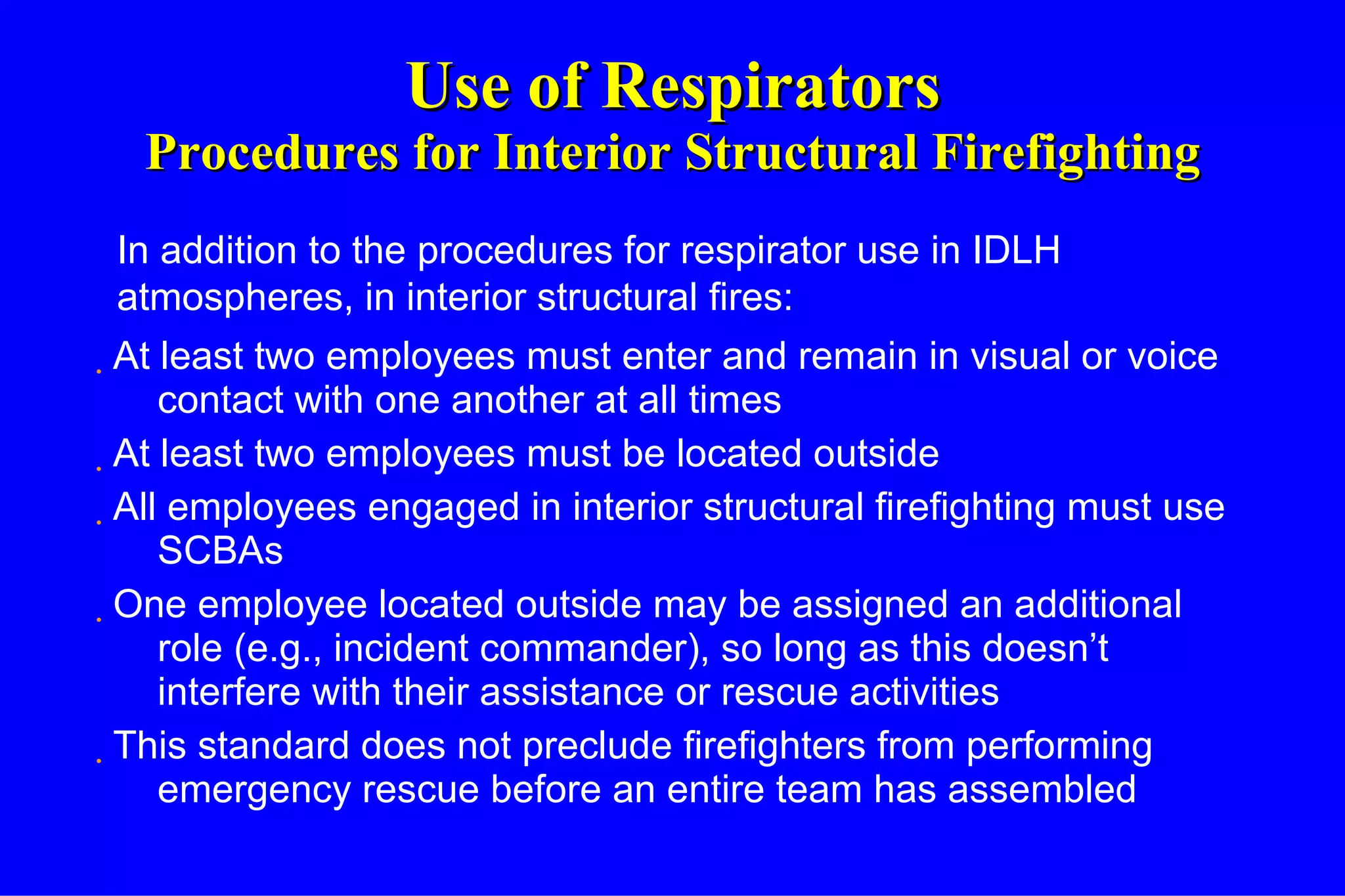 Use of Respirators Procedures for Interior Structural Firefighting At least two employees must enter and remain in visual or voice contact with one another at all times At least two employees must be located outside All employees engaged in interior structural firefighting must use SCBAs One employee located outside may be assigned an additional role (e.g., incident commander), so long as this doesn’t interfere with their assistance or rescue activities This standard does not preclude firefighters from performing emergency rescue before an entire team has assembled In addition to the procedures for respirator use in IDLH atmospheres, in interior structural fires: 