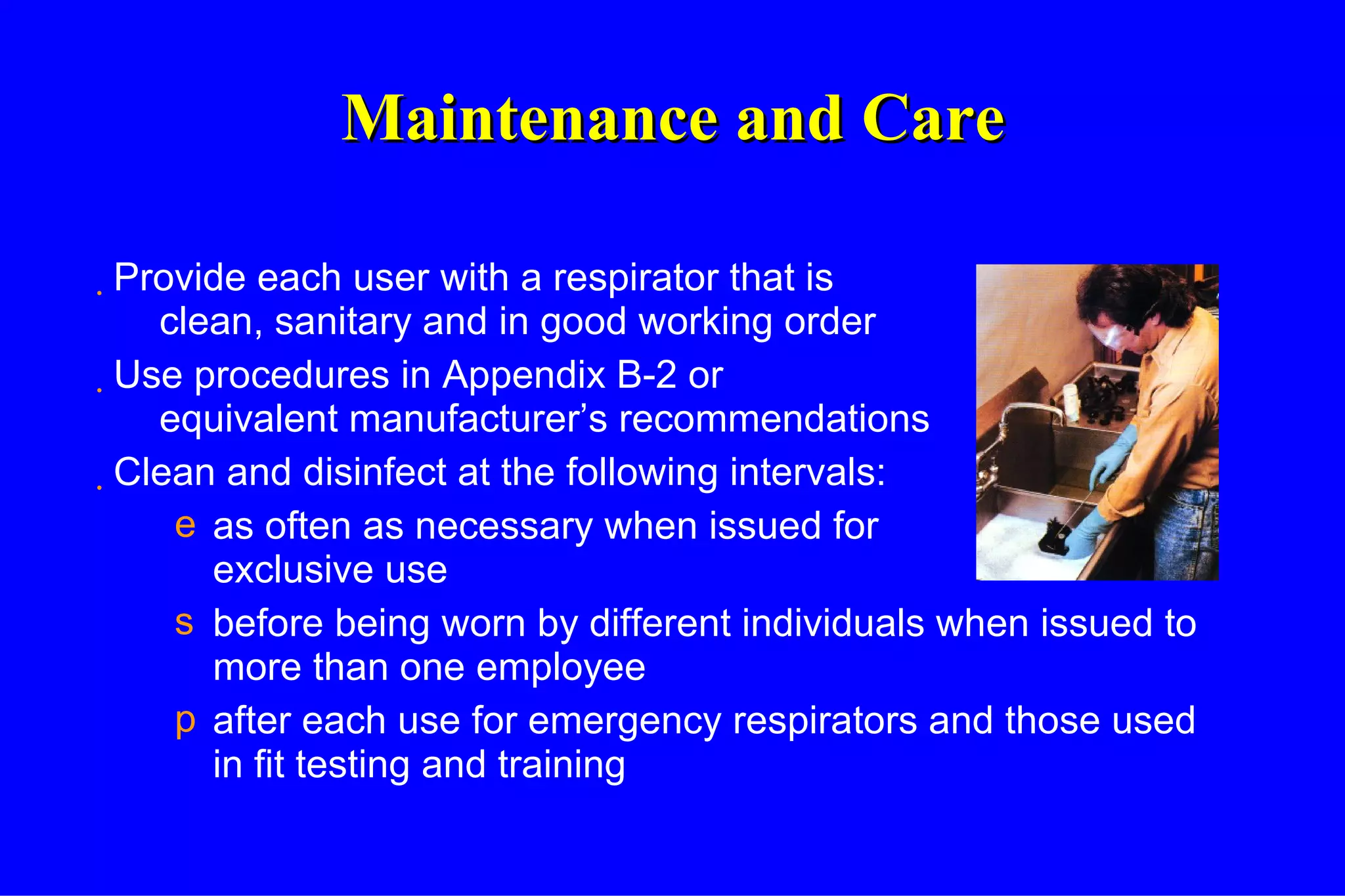 Maintenance and Care Provide each user with a respirator that is clean, sanitary and in good working order Use procedures in Appendix B-2 or equivalent manufacturer’s recommendations Clean and disinfect at the following intervals: as often as necessary when issued for exclusive use before being worn by different individuals when issued to more than one employee after each use for emergency respirators and those used in fit testing and training 