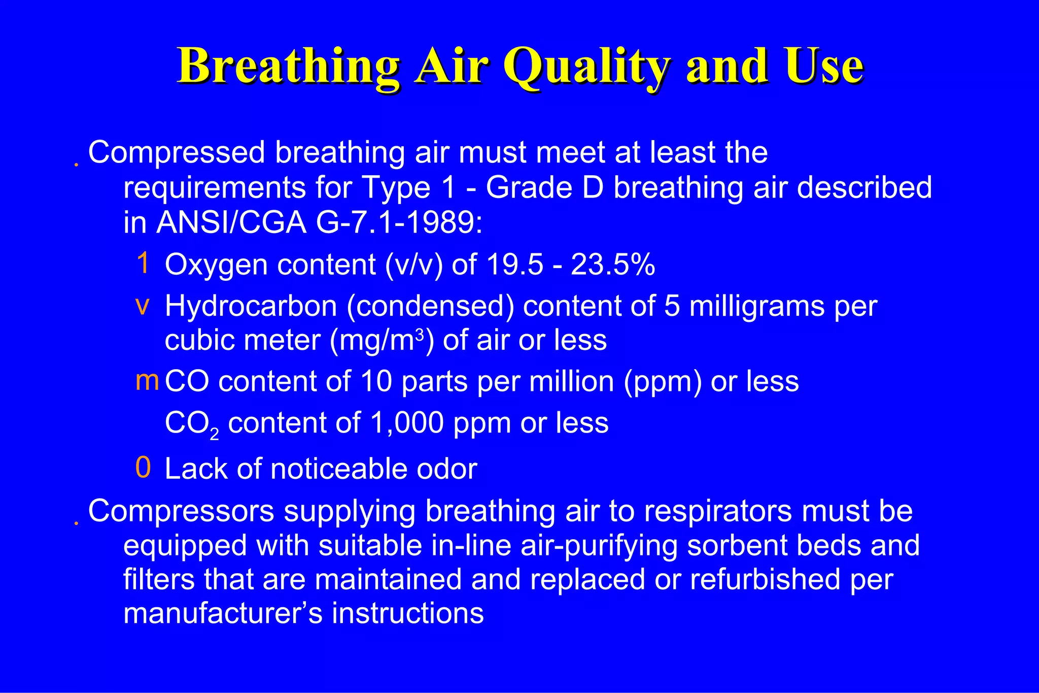 Breathing Air Quality and Use Compressed breathing air must meet at least the requirements for Type 1 - Grade D breathing air described in ANSI/CGA G-7.1-1989: Oxygen content (v/v) of 19.5 - 23.5% Hydrocarbon (condensed) content of 5 milligrams per cubic meter (mg/m 3 ) of air or less CO content of 10 parts per million (ppm) or less CO 2  content of 1,000 ppm or less Lack of noticeable odor Compressors supplying breathing air to respirators must be  equipped with suitable in-line air-purifying sorbent beds and filters that are maintained and replaced or refurbished per manufacturer’s instructions 