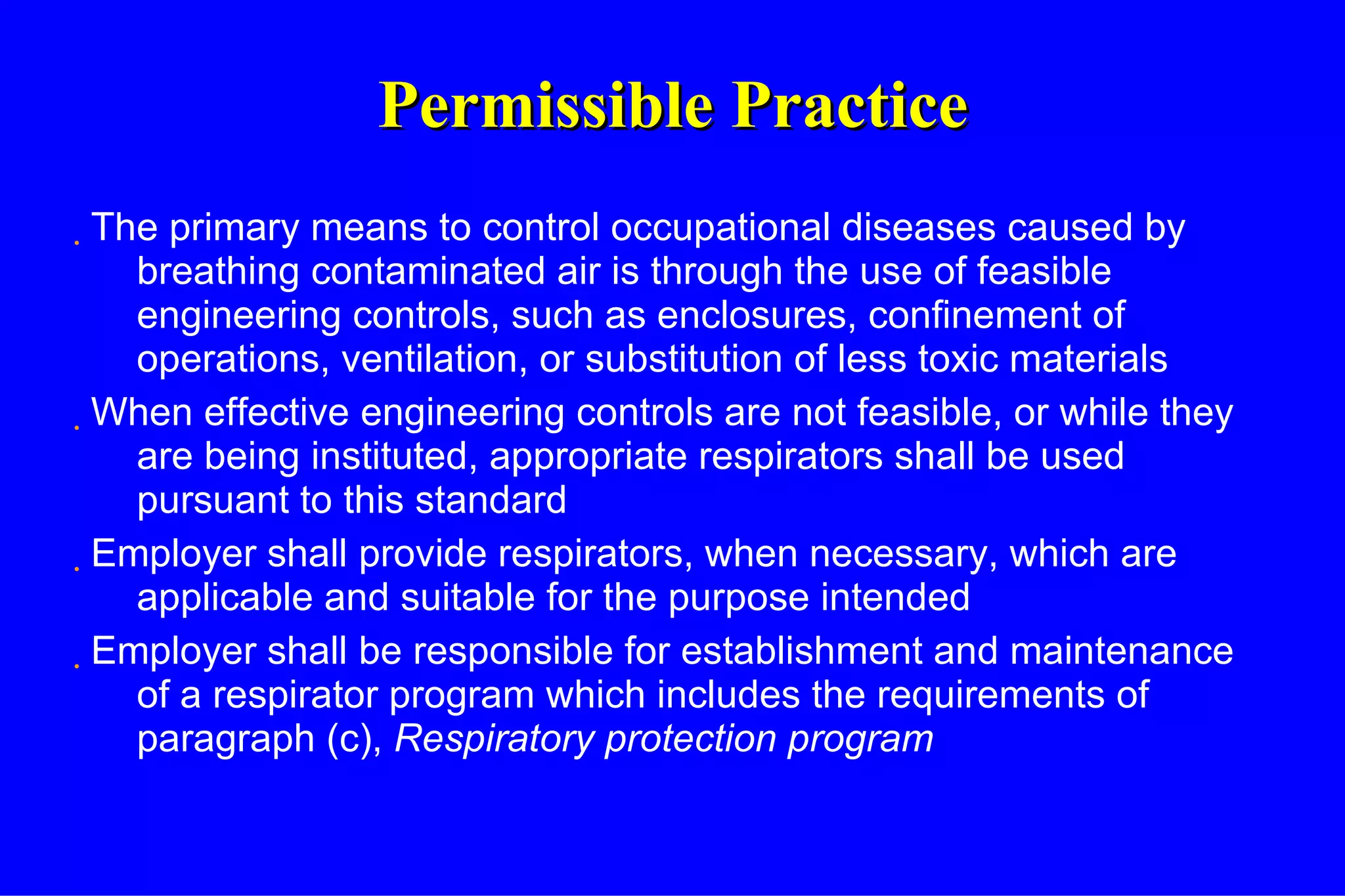 Permissible Practice The primary means to control occupational diseases caused by breathing contaminated air is through the use of feasible engineering controls, such as enclosures, confinement of operations, ventilation, or substitution of less toxic materials When effective engineering controls are not feasible, or while they are being instituted, appropriate respirators shall be used pursuant to this standard Employer shall provide respirators, when necessary, which are applicable and suitable for the purpose intended Employer shall be responsible for establishment and maintenance of a respirator program which includes the requirements of paragraph (c),  Respiratory protection program 