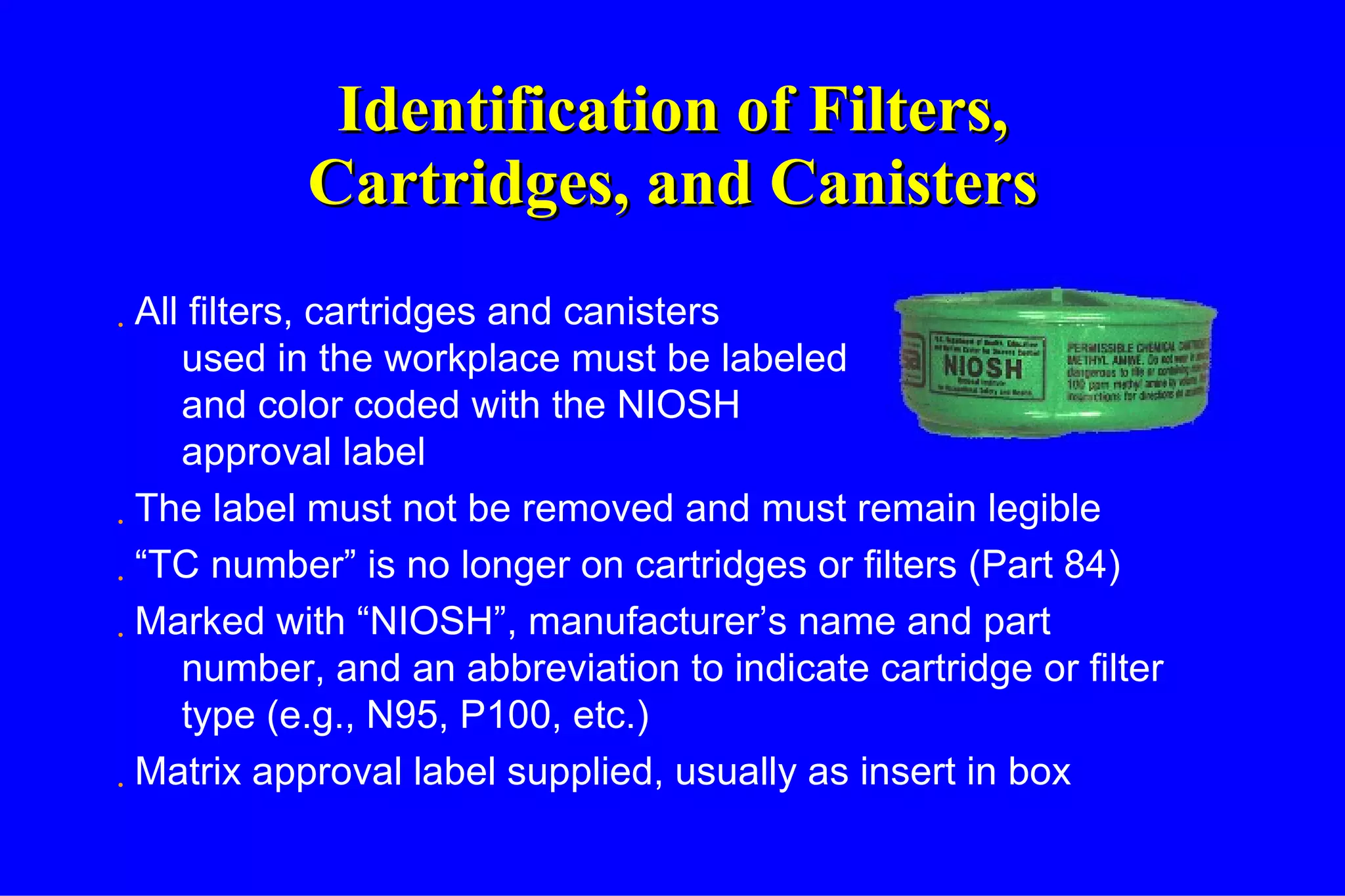 Identification of Filters, Cartridges, and Canisters All filters, cartridges and canisters used in the workplace must be labeled and color coded with the NIOSH approval label The label must not be removed and must remain legible “ TC number” is no longer on cartridges or filters (Part 84) Marked with “NIOSH”, manufacturer’s name and part number, and an abbreviation to indicate cartridge or filter type (e.g., N95, P100, etc.) Matrix approval label supplied, usually as insert in box 