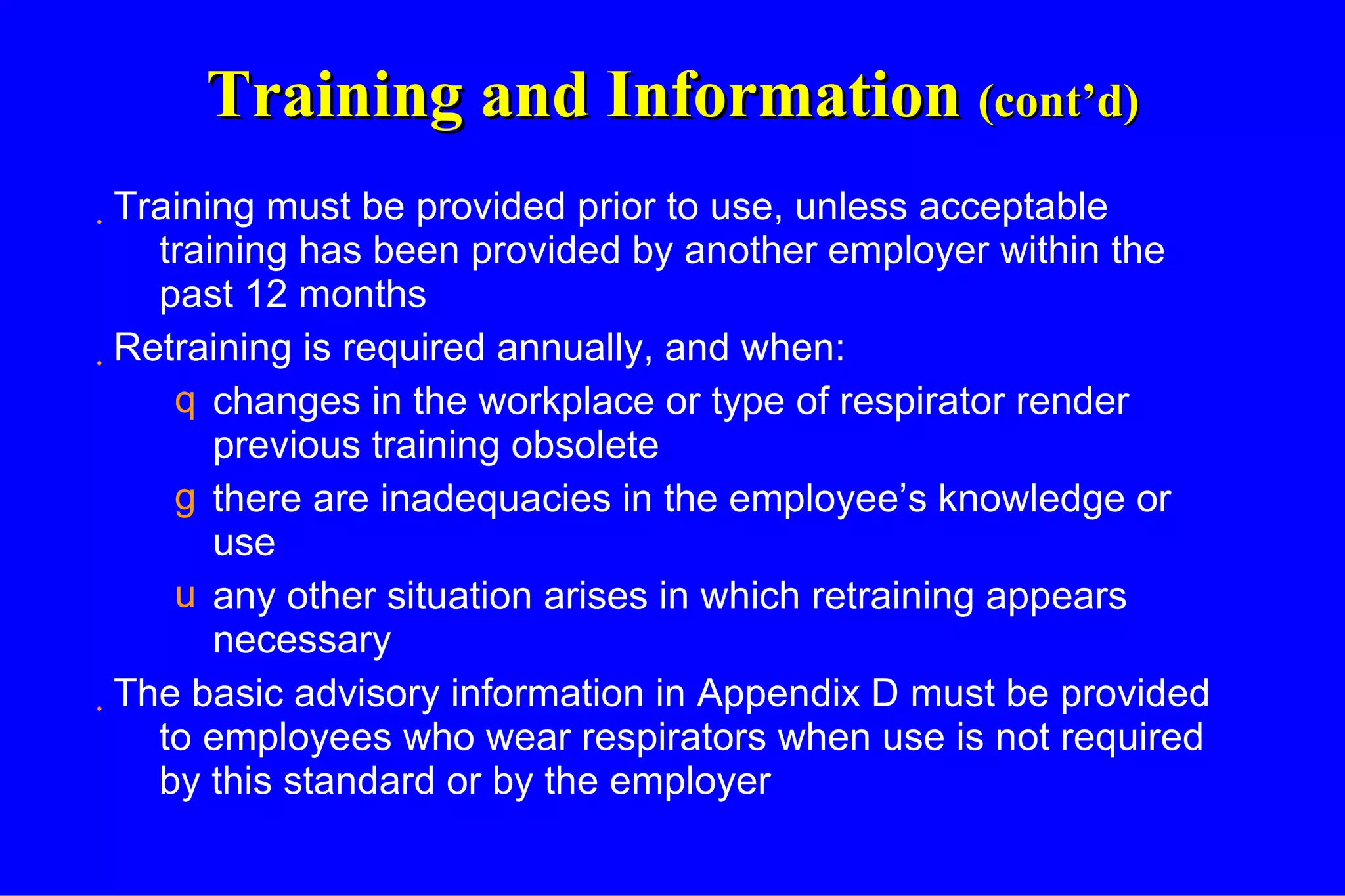 Training and Information  (cont’d) Training must be provided prior to use, unless acceptable training has been provided by another employer within the past 12 months Retraining is required annually, and when: changes in the workplace or type of respirator render previous training obsolete there are inadequacies in the employee’s knowledge or use any other situation arises in which retraining appears necessary The basic advisory information in Appendix D must be provided to employees who wear respirators when use is not required by this standard or by the employer 