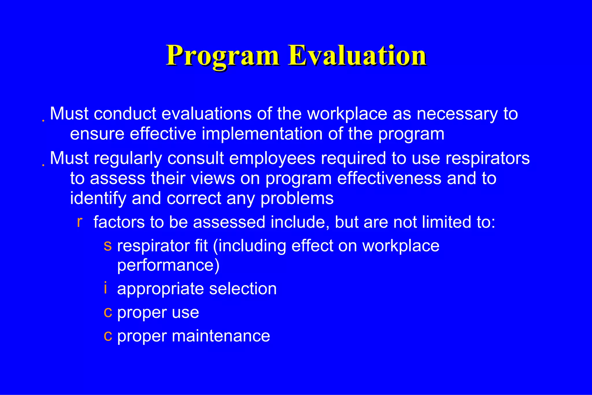 Program Evaluation Must conduct evaluations of the workplace as necessary to ensure effective implementation of the program Must regularly consult employees required to use respirators to assess their views on program effectiveness and to identify and correct any problems factors to be assessed include, but are not limited to: respirator fit (including effect on workplace performance) appropriate selection  proper use  proper maintenance 