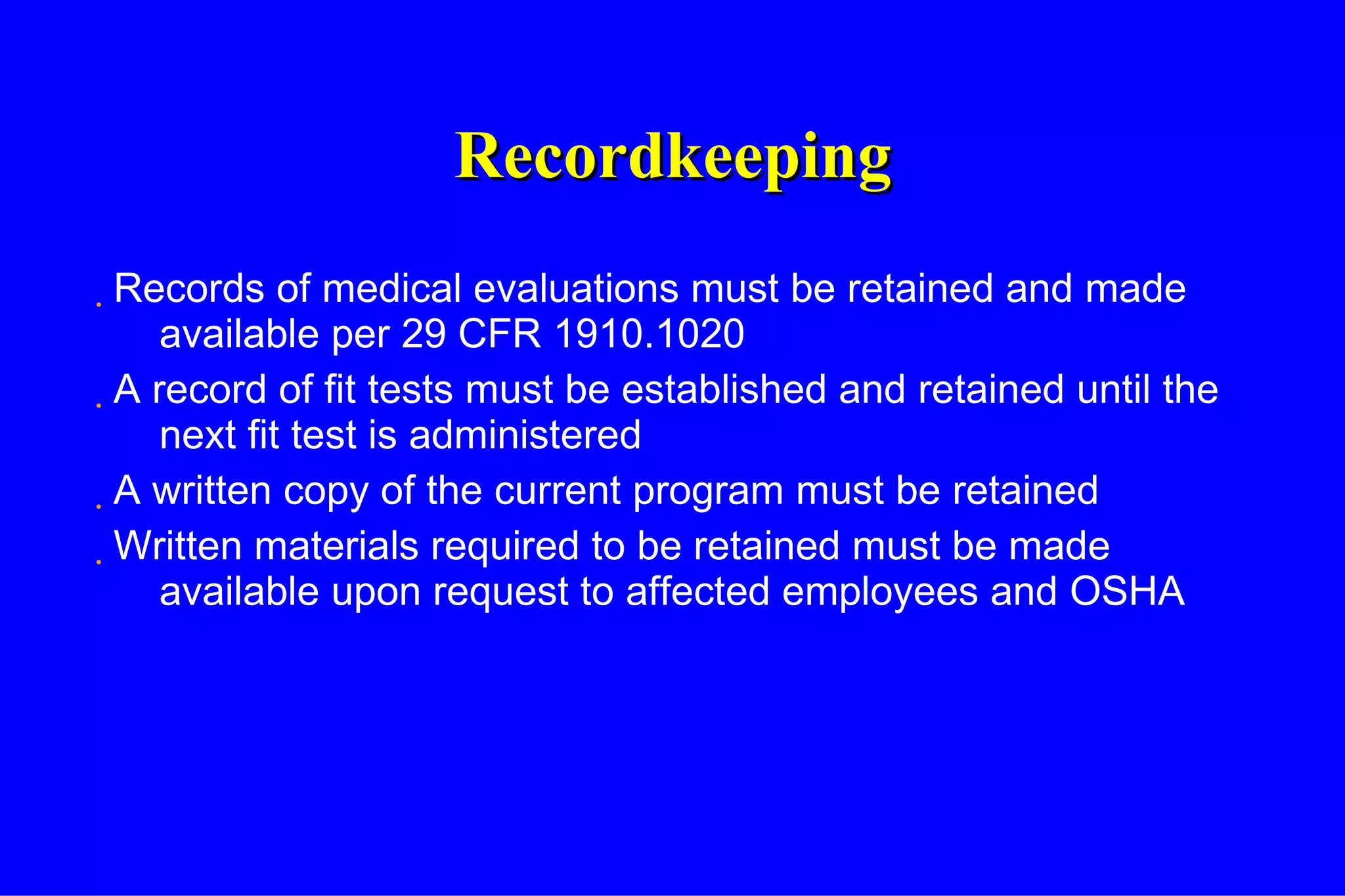 Recordkeeping Records of medical evaluations must be retained and made available per 29 CFR 1910.1020 A record of fit tests must be established and retained until the next fit test is administered A written copy of the current program must be retained Written materials required to be retained must be made available upon request to affected employees and OSHA 
