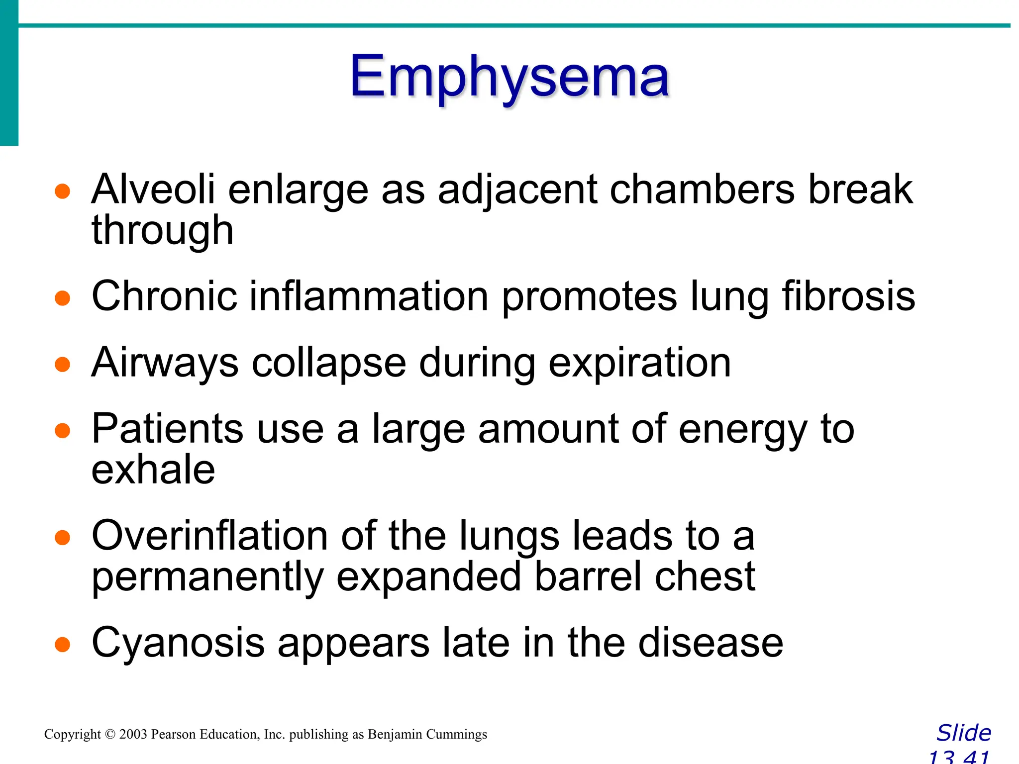 Emphysema
Slide
Copyright © 2003 Pearson Education, Inc. publishing as Benjamin Cummings
 Alveoli enlarge as adjacent chambers break
through
 Chronic inflammation promotes lung fibrosis
 Airways collapse during expiration
 Patients use a large amount of energy to
exhale
 Overinflation of the lungs leads to a
permanently expanded barrel chest
 Cyanosis appears late in the disease
 