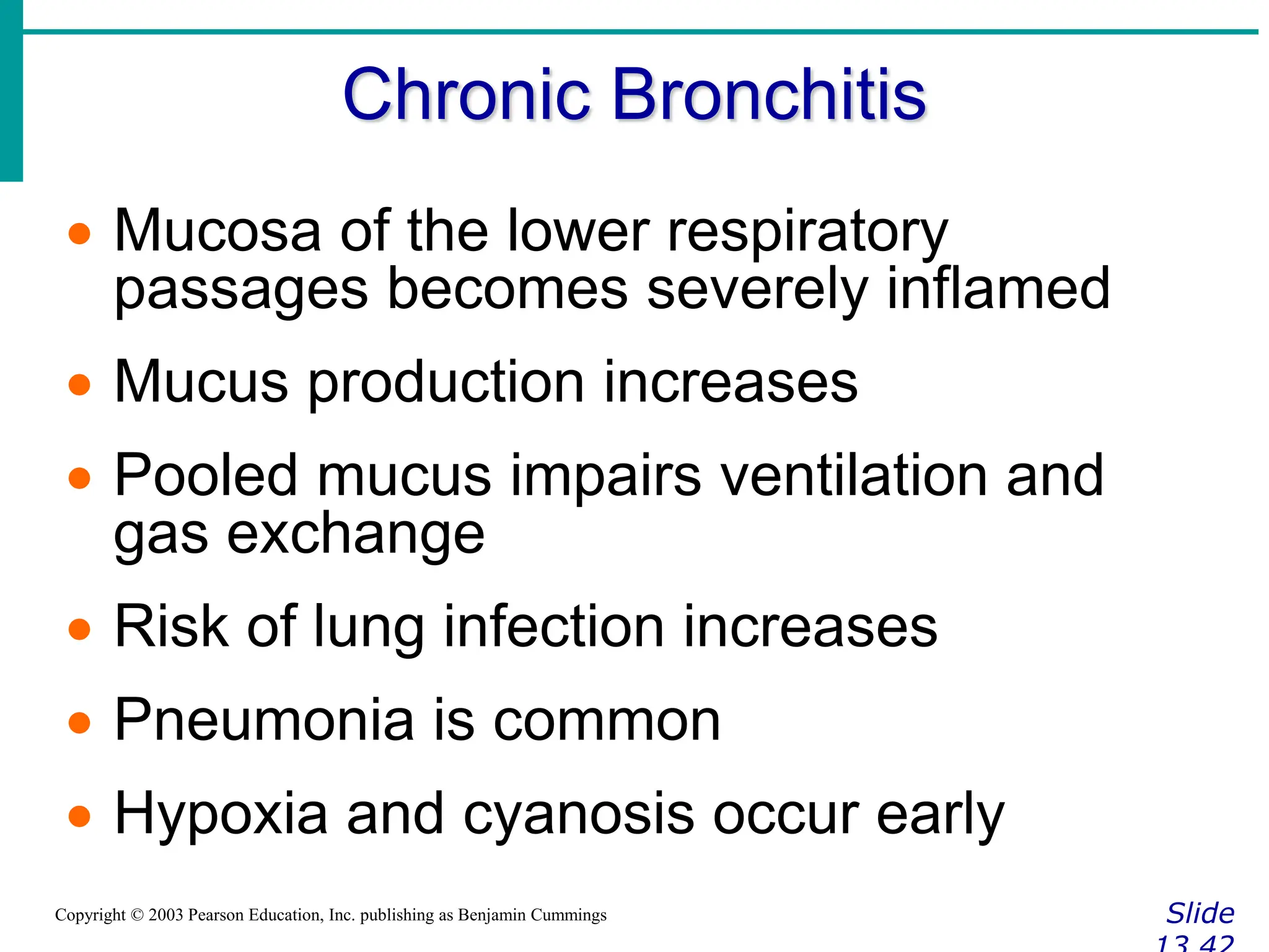 Chronic Bronchitis
Slide
Copyright © 2003 Pearson Education, Inc. publishing as Benjamin Cummings
 Mucosa of the lower respiratory
passages becomes severely inflamed
 Mucus production increases
 Pooled mucus impairs ventilation and
gas exchange
 Risk of lung infection increases
 Pneumonia is common
 Hypoxia and cyanosis occur early
 