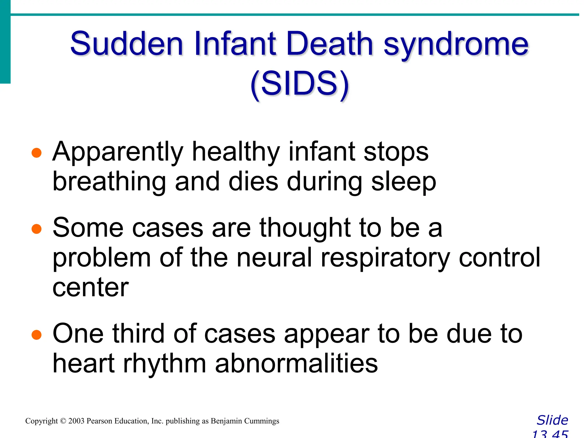 Sudden Infant Death syndrome
(SIDS)
Slide
Copyright © 2003 Pearson Education, Inc. publishing as Benjamin Cummings
 Apparently healthy infant stops
breathing and dies during sleep
 Some cases are thought to be a
problem of the neural respiratory control
center
 One third of cases appear to be due to
heart rhythm abnormalities
 