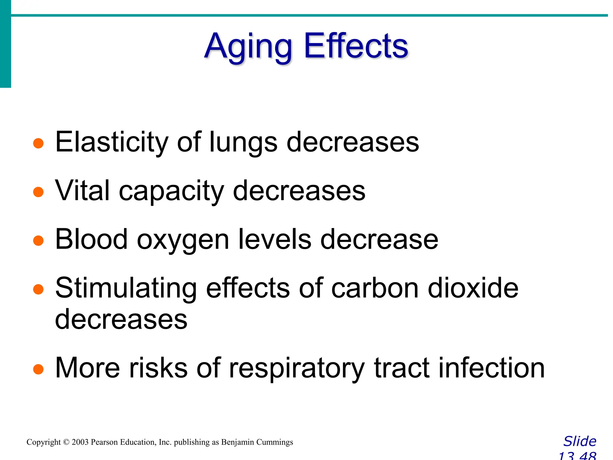 Aging Effects
Slide
Copyright © 2003 Pearson Education, Inc. publishing as Benjamin Cummings
 Elasticity of lungs decreases
 Vital capacity decreases
 Blood oxygen levels decrease
 Stimulating effects of carbon dioxide
decreases
 More risks of respiratory tract infection
 