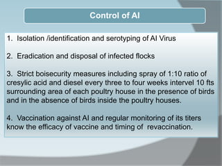 Control of AI
1. Isolation /identification and serotyping of AI Virus
2. Eradication and disposal of infected flocks
3. Strict boisecurity measures including spray of 1:10 ratio of
cresylic acid and diesel every three to four weeks intervel 10 fts
surrounding area of each poultry house in the presence of birds
and in the absence of birds inside the poultry houses.
4. Vaccination against AI and regular monitoring of its titers
know the efficacy of vaccine and timing of revaccination.
 