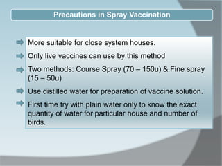 Precautions in Spray Vaccination
More suitable for close system houses.
Only live vaccines can use by this method
Two methods: Course Spray (70 – 150u) & Fine spray
(15 – 50u)
Use distilled water for preparation of vaccine solution.
First time try with plain water only to know the exact
quantity of water for particular house and number of
birds.
 