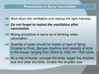 Precautions in Spray Vaccination
Shut down the ventilation and reduce the light intensity.
Do not forget to restart the ventilation after
vaccination
Mixing procedure is same as of drinking water
vaccination.
Quantity of water should be based on type of Spray
(Coarse or Fine), Sprayer machine and capacity of birds
in the house, ranging from 250ml to 1000 ml / 1000 birds.
As a rule of thump, younger the birds, bigger the droplets
size and older the birds, smaller the droplets size
 