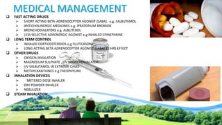 MEDICAL MANAGEMENT
 FAST ACTING DRUGS
 SHORT ACTING BETA-ADRENOCEPTOR AGONIST (SABA). e.g. SALBUTAMOL
 ANTICHOLINERGIC MEDICINES e.g. IPRATOPIUM BROMIDE
 BRONCHODIALATORS e.g. ALBUTEROL
 LESS SELECTIVE ADRENERGIC AGONIST e.g INHALED EPINEPHRINE
 LONG TERM CONTROL
 INHALED CORTICOSTEROIDS e.g FLUTICASONE
 LONG ACTING BETA ADRENOCEPTOR AGONIST (LABA) 12 HRS EFFECT
 OTHER DRUGS
 OXYGEN INHALATION
 MAGNESIUM SULPHATE , I/V BRONCHODIALATOR
 I/V SALBUTAMOL IN EXTREME CASES
 METHYLXANTHINES e.g THEOPHYLINE
 INHALATION DEVICES
 METERED DOSE INHALER
 DRY POWDER INHALER
 NEBULIZER
 STEAM INHALATION
 