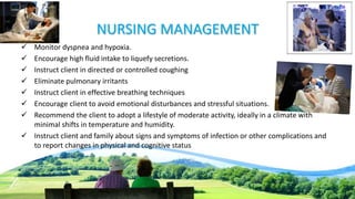 NURSING MANAGEMENT
 Monitor dyspnea and hypoxia.
 Encourage high fluid intake to liquefy secretions.
 Instruct client in directed or controlled coughing
 Eliminate pulmonary irritants
 Instruct client in effective breathing techniques
 Encourage client to avoid emotional disturbances and stressful situations.
 Recommend the client to adopt a lifestyle of moderate activity, ideally in a climate with
minimal shifts in temperature and humidity.
 Instruct client and family about signs and symptoms of infection or other complications and
to report changes in physical and cognitive status
 