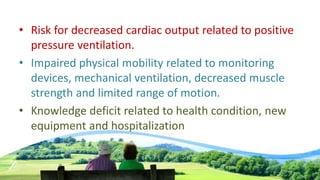 • Risk for decreased cardiac output related to positive
pressure ventilation.
• Impaired physical mobility related to monitoring
devices, mechanical ventilation, decreased muscle
strength and limited range of motion.
• Knowledge deficit related to health condition, new
equipment and hospitalization
 