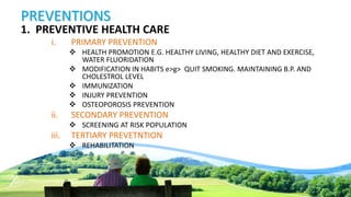 PREVENTIONS
1. PREVENTIVE HEALTH CARE
i. PRIMARY PREVENTION
 HEALTH PROMOTION E.G. HEALTHY LIVING, HEALTHY DIET AND EXERCISE,
WATER FLUORIDATION
 MODIFICATION IN HABITS e>g> QUIT SMOKING. MAINTAINING B.P. AND
CHOLESTROL LEVEL
 IMMUNIZATION
 INJURY PREVENTION
 OSTEOPOROSIS PREVENTION
ii. SECONDARY PREVENTION
 SCREENING AT RISK POPULATION
iii. TERTIARY PREVETNTION
 REHABILITATION
 
