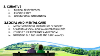 2. CURATIVE
i. MEDICAL TEST PROTOCOL
ii. PHYSIOTHERAPY
iii. OCCUPATIONAL INTERVENTION
3.SOCIAL AND MENTAL CARE
i. INVOLVEMENT IN THE MAINSTREAM OF SOCIETY
ii. DESIGNATING SOCIAL ROLES AND RESPONSIBILITIES
iii. UTILIZING THEIR EXPERIENCE AND WISDOM
iv. COMBINING OLD AGE HOME AND ORAPHANAGES
 