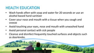 HEALTH EDUCATION
• Wash hands often with soap and water for 20 seconds or use an
alcohol based hand sanitizer
• Cover your nose and mouth with a tissue when you cough and
sneeze
• Avoid touching your eyes, nose and mouth with unwashed hand
• Avoid personal contact with sick people
• Cleanse and disinfect frequently touched surfaces and objects such
as doorknobs.
 