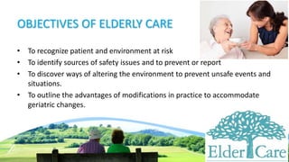 OBJECTIVES OF ELDERLY CARE
• To recognize patient and environment at risk
• To identify sources of safety issues and to prevent or report
• To discover ways of altering the environment to prevent unsafe events and
situations.
• To outline the advantages of modifications in practice to accommodate
geriatric changes.
 