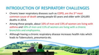 INTRODUCTION OF RESPIRATORY CHALLENGES
• Chronic lower respiratory diseases such as COPD, are the 3rd most
common cause of death among people 65 years and older with 124,693
deaths in 2014.
• Among these people, about 10% of men and 13% of women are living with
asthma and 10% of men and 11% of women are living with a chronic
bronchitis and emphysema.
• Although having a chronic respiratory disease increases health risks which
leads to Tuberculosis, pneumonia etc.
 