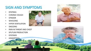 SIGN AND SYMPTOMS
• DYSPNEA
• CHRONIC COUGH
• STRIDOR
• WHEEZING
• HYPER VENTILATION
• SNEEZING
• PAIN IN THROAT AND CHEST
• SPUTUM PRODUCTION
• EPISTAXIS
• HEMOPTYSIS
 