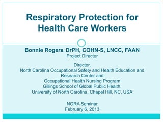 Respiratory Protection for
Health Care Workers
Bonnie Rogers, DrPH, COHN-S, LNCC, FAAN
Project Director
Director,
North Carolina Occupational Safety and Health Education and
Research Center and
Occupational Health Nursing Program
Gillings School of Global Public Health,
University of North Carolina, Chapel Hill, NC, USA
NORA Seminar
February 6, 2013
 
