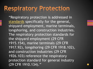 “Respiratory protection is addressed in
standards specifically for the general,
shipyard employment, marine terminals,
longshoring, and construction industries.
The respiratory protection standards for
the shipyard employment (29 CFR
1915.154), marine terminals (29 CFR
1917.92), longshoring (29 CFR 1918.102),
and construction industries (29 CFR
1926.103) reference the respiratory
protection standard for general industry
(29 CFR 1910.134).”
 