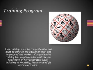 Training Program
Such trainings must be comprehensive and
must be done on the education level and
language of the workers. Comprehensive
training lets employees demonstrate the
knowledge on how respirators work,
including its necessity, importance of fit
and maintenance.
 