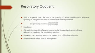 Respiratory Quotient
 With in a specific time , the ratio of the quantity of carbon dioxide produced to the
quantity of oxygen consumed is known as respiratory quotient.
 𝑅𝑒𝑠𝑝𝑖𝑟𝑎𝑡𝑜𝑟𝑦 𝑞𝑢𝑜𝑡𝑖𝑒𝑛𝑡:
𝐶𝑂2 𝑅𝐸𝐿𝐸𝐴𝑆𝐸𝐷
𝑂2 𝐶𝑂𝑁𝑆𝑈𝑀𝐸𝐷
 Functions:
 Calculate the quantity of oxygen consumed and quantity of carbon dioxide
released by applying the respiratory quotient.
 Represent the oxidation reaction of various kind of food or substrate.
 Reflect the metabolic rate of an organism.
 