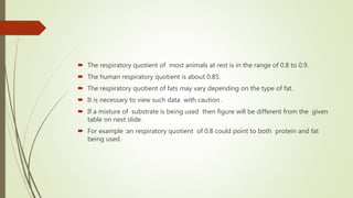  The respiratory quotient of most animals at rest is in the range of 0.8 to 0.9.
 The human respiratory quotient is about 0.85.
 The respiratory quotient of fats may vary depending on the type of fat.
 It is necessary to view such data with caution .
 If a mixture of substrate is being used then figure will be different from the given
table on next slide.
 For example :an respiratory quotient of 0.8 could point to both protein and fat
being used.
 