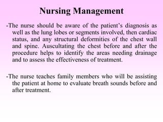 Nursing Management
-The nurse should be aware of the patient’s diagnosis as
well as the lung lobes or segments involved, then cardiac
status, and any structural deformities of the chest wall
and spine. Auscultating the chest before and after the
procedure helps to identify the areas needing drainage
and to assess the effectiveness of treatment.
-The nurse teaches family members who will be assisting
the patient at home to evaluate breath sounds before and
after treatment.
 